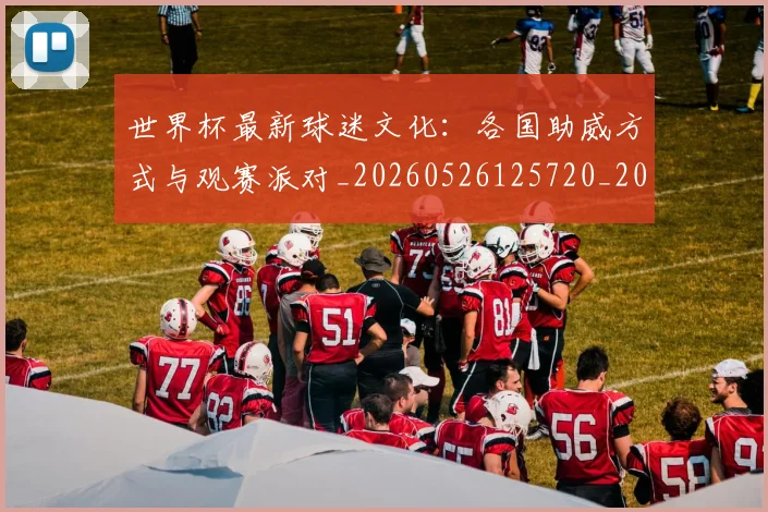 世界杯最新球迷文化：各国助威方式与观赛派对_20260526125720_20260715192243