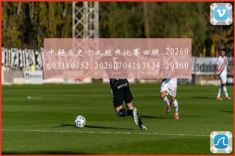 中超历史十大经典比赛回顾_20260603180352_20260704163834_20260716185454