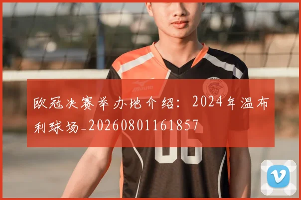 欧冠决赛举办地介绍:2024年温布利球场_20260801161857