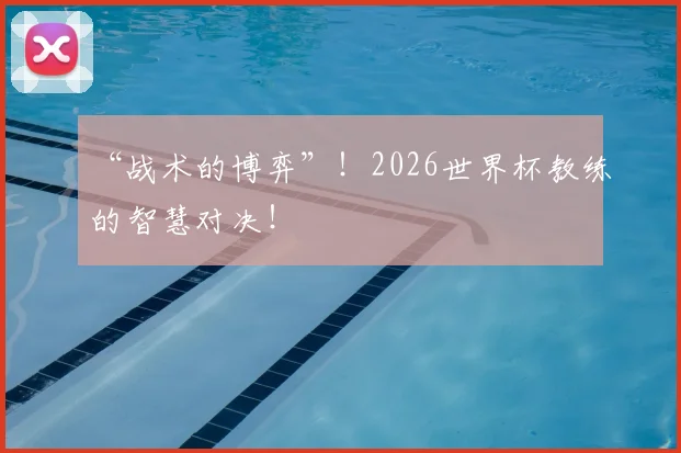 “战术的博弈”！2026世界杯教练的智慧对决！