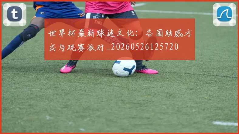 世界杯最新球迷文化：各国助威方式与观赛派对_20260526125720