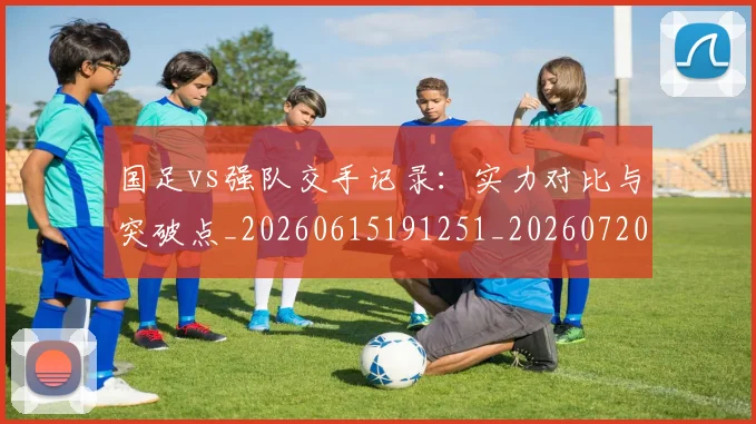 国足vs强队交手记录:实力对比与突破点_20260615191251_20260720180446