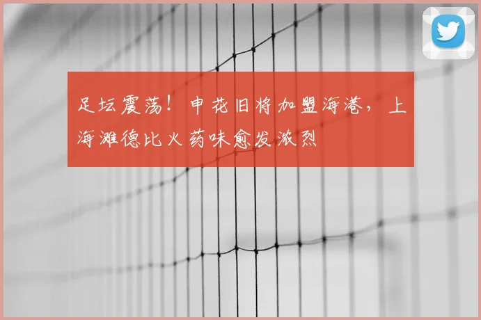 足坛震荡！申花旧将加盟海港，上海滩德比火药味愈发浓烈