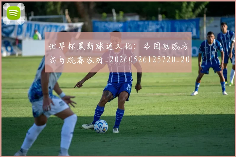 世界杯最新球迷文化：各国助威方式与观赛派对_20260526125720_20260715192243