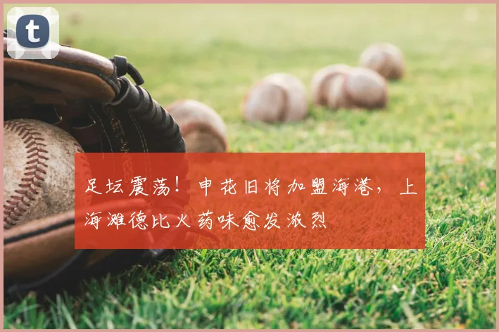 足坛震荡！申花旧将加盟海港，上海滩德比火药味愈发浓烈