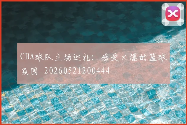 CBA球队主场巡礼：感受火爆的篮球氛围_20260521200444