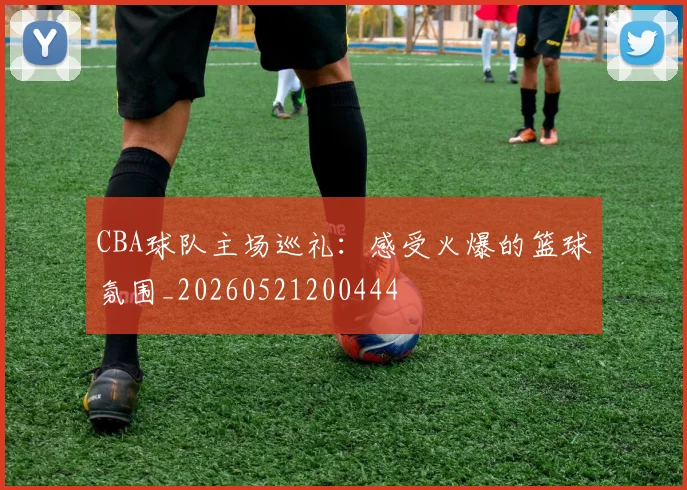 CBA球队主场巡礼:感受火爆的篮球氛围_20260521200444