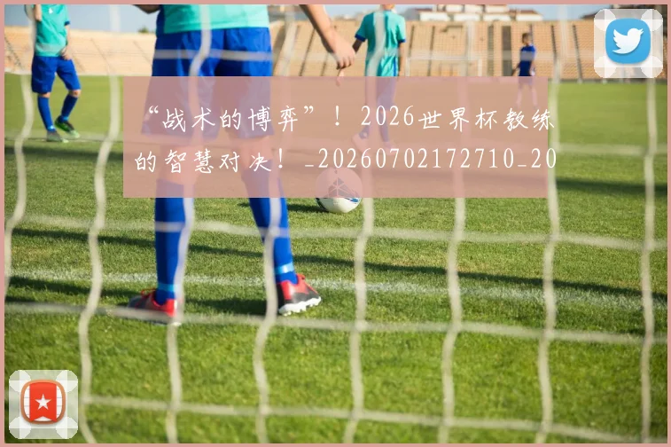 “战术的博弈”！2026世界杯教练的智慧对决！_20260702172710_20260715183100