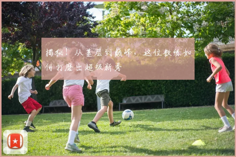 揭秘！从基层到巅峰，这位教练如何打磨出超级新秀