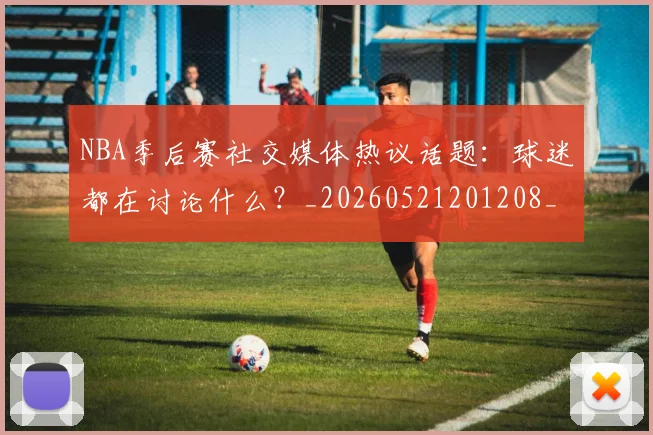 NBA季后赛社交媒体热议话题：球迷都在讨论什么？_20260521201208_20260702165514_20260714212410