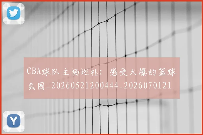 CBA球队主场巡礼：感受火爆的篮球氛围_20260521200444_20260701211712_20260712045942
