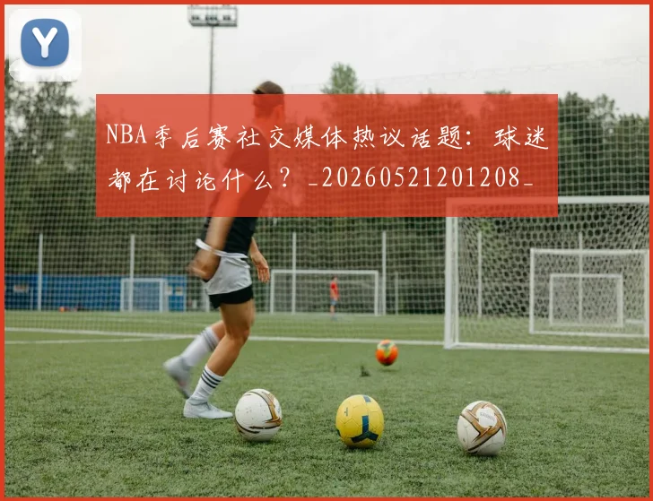 NBA季后赛社交媒体热议话题：球迷都在讨论什么？_20260521201208_20260702165514_20260714212410