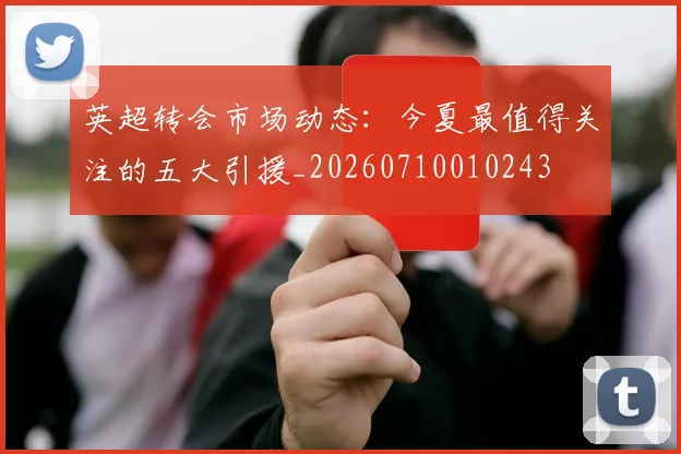 英超转会市场动态：今夏最值得关注的五大引援_20260710010243