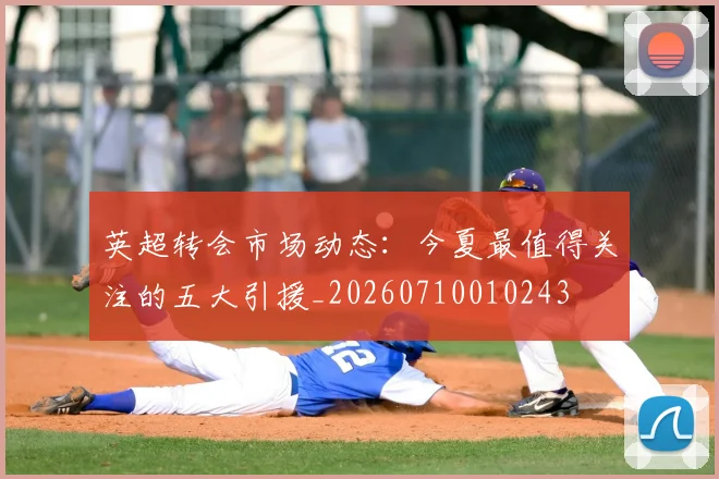 英超转会市场动态:今夏最值得关注的五大引援_20260710010243