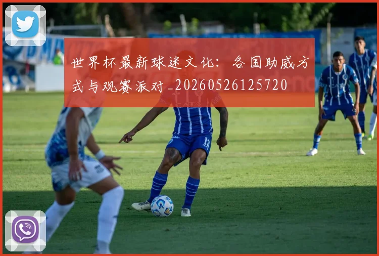 世界杯最新球迷文化:各国助威方式与观赛派对_20260526125720