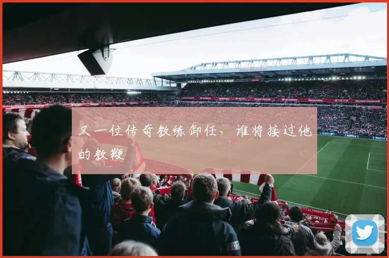 又一位传奇教练卸任，谁将接过他的教鞭