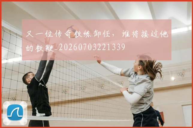 又一位传奇教练卸任，谁将接过他的教鞭_20260703221339