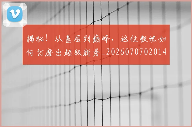 揭秘！从基层到巅峰，这位教练如何打磨出超级新秀_20260707020143