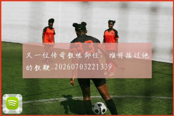 又一位传奇教练卸任，谁将接过他的教鞭_20260703221339