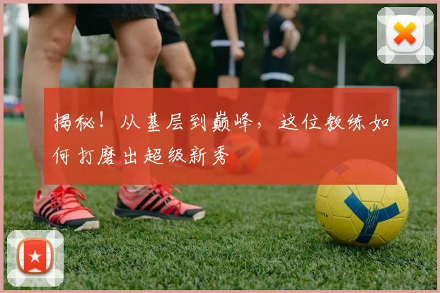 揭秘！从基层到巅峰，这位教练如何打磨出超级新秀