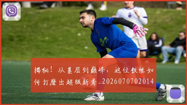揭秘!从基层到巅峰,这位教练如何打磨出超级新秀_20260707020143