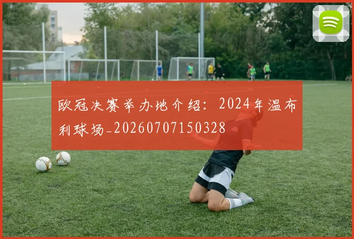 欧冠决赛举办地介绍:2024年温布利球场_20260707150328