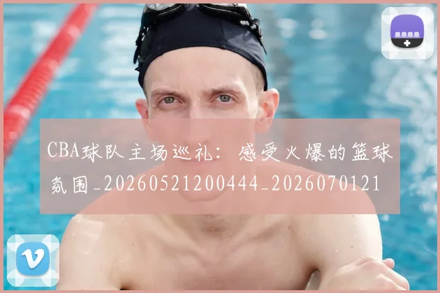 CBA球队主场巡礼：感受火爆的篮球氛围_20260521200444_20260701211712_20260712045942